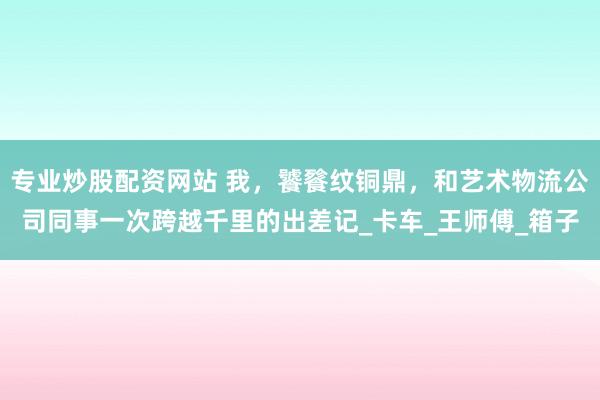 专业炒股配资网站 我，饕餮纹铜鼎，和艺术物流公司同事一次跨越千里的出差记_卡车_王师傅_箱子