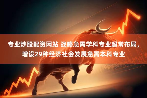 专业炒股配资网站 战略急需学科专业超常布局，增设29种经济社会发展急需本科专业