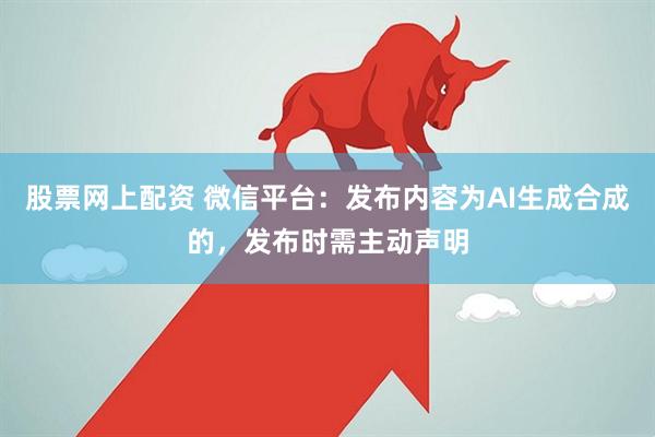 股票网上配资 微信平台：发布内容为AI生成合成的，发布时需主动声明