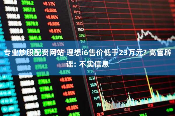 专业炒股配资网站 理想i6售价低于23万元? 高管辟谣: 不实信息