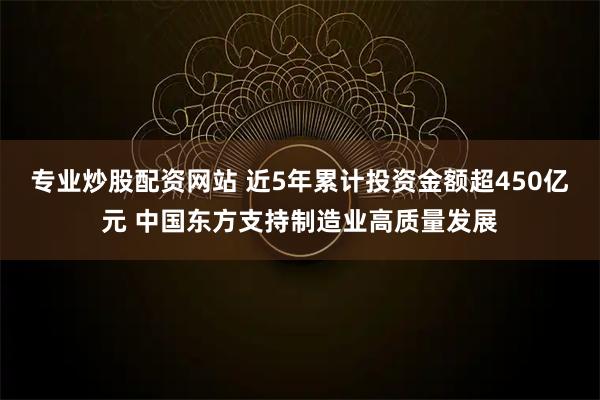 专业炒股配资网站 近5年累计投资金额超450亿元 中国东方支持制造业高质量发展