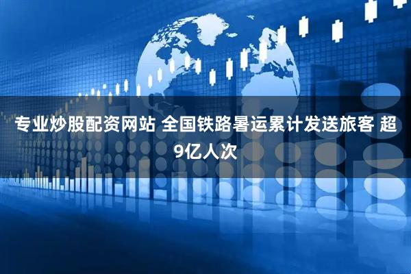专业炒股配资网站 全国铁路暑运累计发送旅客 超9亿人次