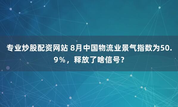 专业炒股配资网站 8月中国物流业景气指数为50.9％，释放了啥信号？