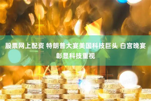 股票网上配资 特朗普大宴美国科技巨头 白宫晚宴彰显科技重视