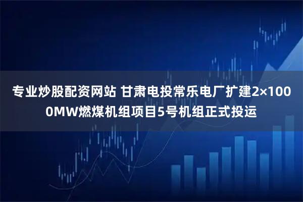 专业炒股配资网站 甘肃电投常乐电厂扩建2×1000MW燃煤机组项目5号机组正式投运