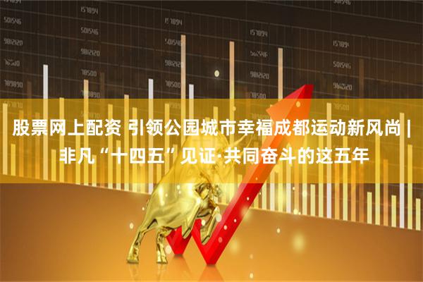 股票网上配资 引领公园城市幸福成都运动新风尚 | 非凡“十四五”见证·共同奋斗的这五年
