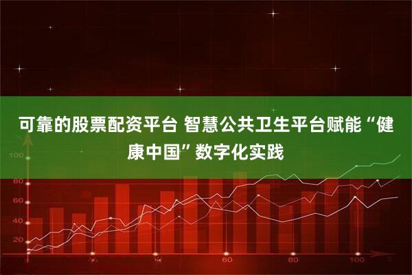 可靠的股票配资平台 智慧公共卫生平台赋能“健康中国”数字化实践