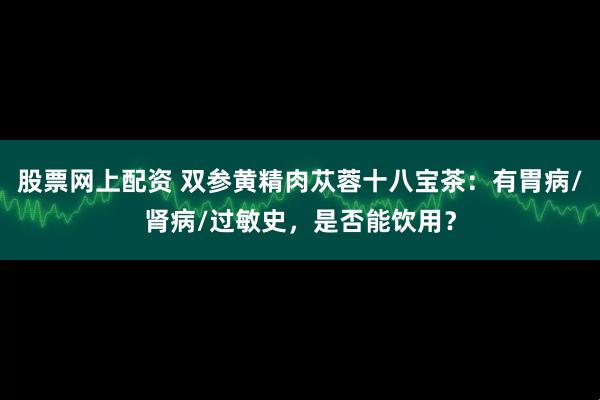 股票网上配资 双参黄精肉苁蓉十八宝茶：有胃病/肾病/过敏史，是否能饮用？
